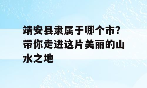 靖安县隶属于哪个市？带你走进这片美丽的山水之地