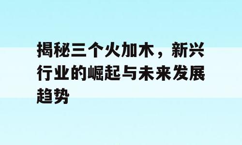 揭秘三个火加木，新兴行业的崛起与未来发展趋势