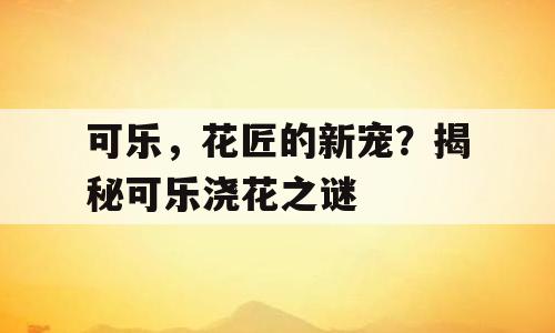 可乐，花匠的新宠？揭秘可乐浇花之谜
