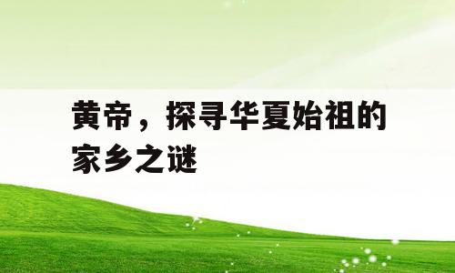黄帝，探寻华夏始祖的家乡之谜