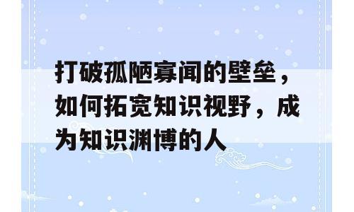 打破孤陋寡闻的壁垒，如何拓宽知识视野，成为知识渊博的人