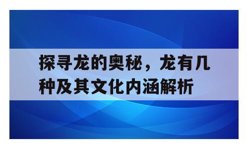 探寻龙的奥秘，龙有几种及其文化内涵解析