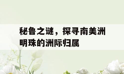 秘鲁之谜，探寻南美洲明珠的洲际归属