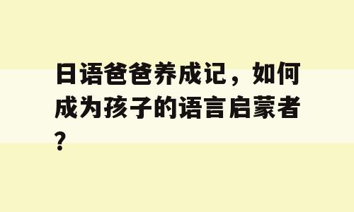 日语爸爸养成记，如何成为孩子的语言启蒙者？