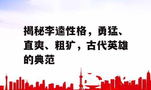 揭秘李逵性格，勇猛、直爽、粗犷，古代英雄的典范