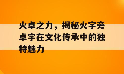 火卓之力，揭秘火字旁卓字在文化传承中的独特魅力