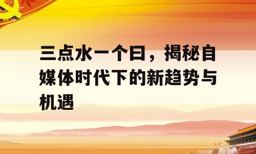 三点水一个曰，揭秘自媒体时代下的新趋势与机遇