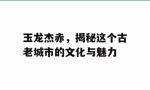 玉龙杰赤，揭秘这个古老城市的文化与魅力