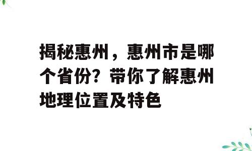 揭秘惠州，惠州市是哪个省份？带你了解惠州地理位置及特色