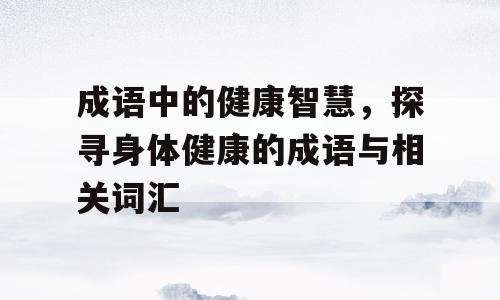 成语中的健康智慧，探寻身体健康的成语与相关词汇