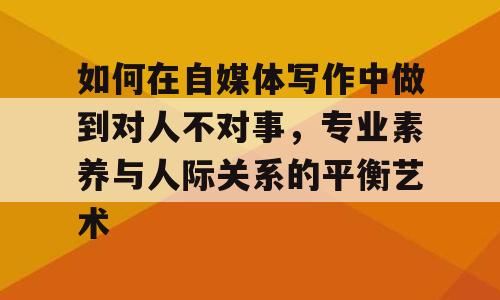 如何在自媒体写作中做到对人不对事，专业素养与人际关系的平衡艺术