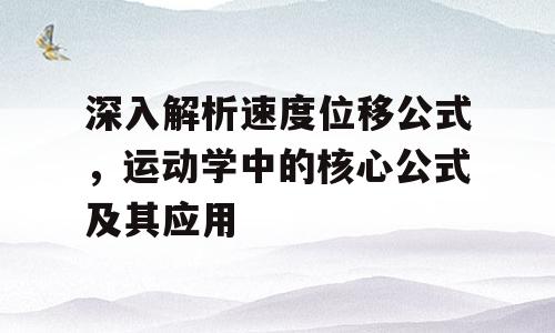 深入解析速度位移公式，运动学中的核心公式及其应用