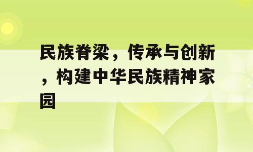 民族脊梁，传承与创新，构建中华民族精神家园