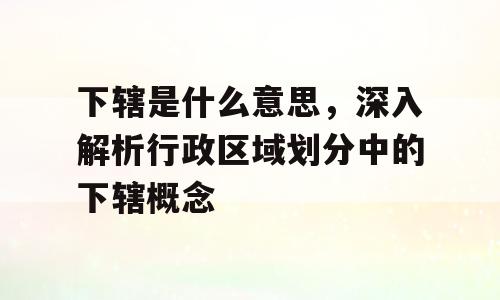 下辖是什么意思，深入解析行政区域划分中的下辖概念