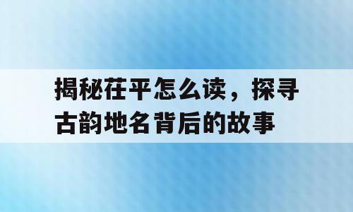 揭秘茌平怎么读，探寻古韵地名背后的故事