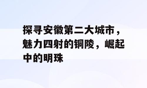 探寻安徽第二大城市，魅力四射的铜陵，崛起中的明珠