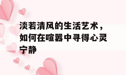 淡若清风的生活艺术，如何在喧嚣中寻得心灵宁静