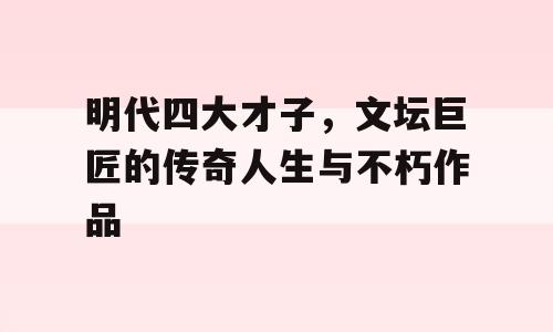 明代四大才子，文坛巨匠的传奇人生与不朽作品