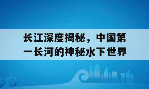 长江深度揭秘，中国第一长河的神秘水下世界