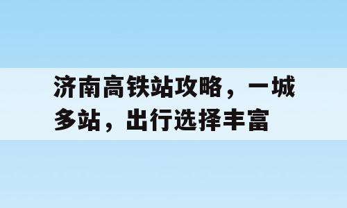 济南高铁站攻略，一城多站，出行选择丰富