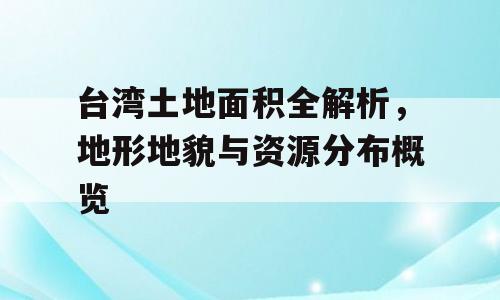 台湾土地面积全解析，地形地貌与资源分布概览