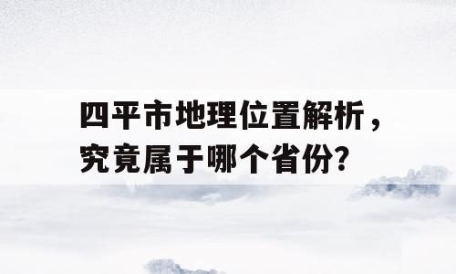 四平市地理位置解析，究竟属于哪个省份？