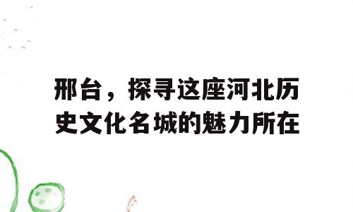邢台，探寻这座河北历史文化名城的魅力所在