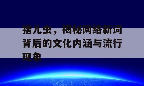 猪儿虫，揭秘网络新词背后的文化内涵与流行现象