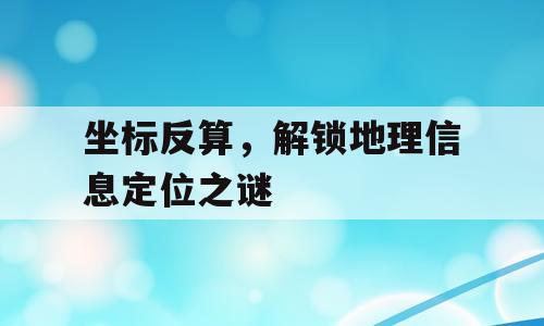 坐标反算，解锁地理信息定位之谜
