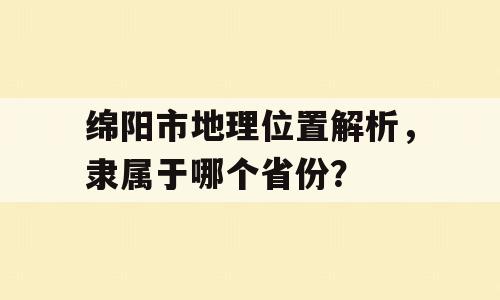 绵阳市地理位置解析，隶属于哪个省份？