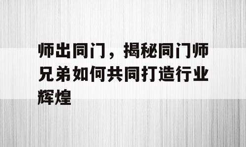师出同门，揭秘同门师兄弟如何共同打造行业辉煌