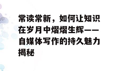 常读常新，如何让知识在岁月中熠熠生辉——自媒体写作的持久魅力揭秘