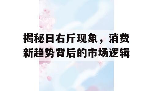揭秘日右斤现象，消费新趋势背后的市场逻辑