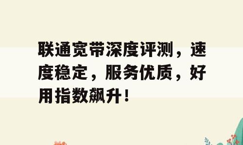 联通宽带深度评测，速度稳定，服务优质，好用指数飙升！