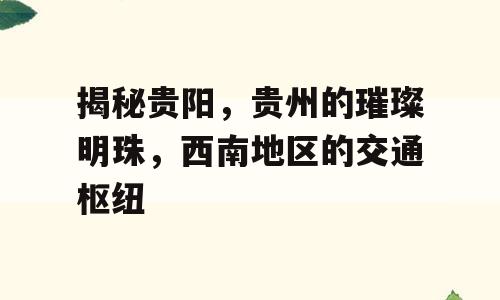 揭秘贵阳，贵州的璀璨明珠，西南地区的交通枢纽