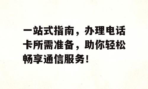 一站式指南，办理电话卡所需准备，助你轻松畅享通信服务！