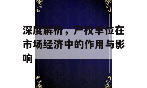 深度解析，产权单位在市场经济中的作用与影响