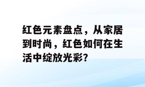 红色元素盘点，从家居到时尚，红色如何在生活中绽放光彩？