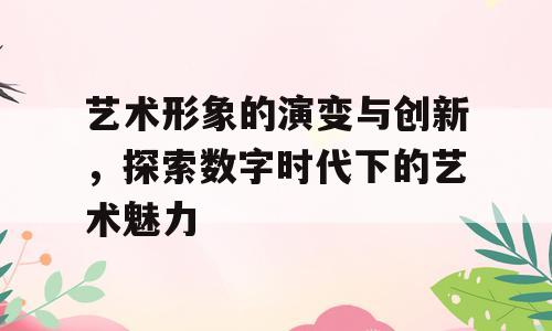 艺术形象的演变与创新，探索数字时代下的艺术魅力