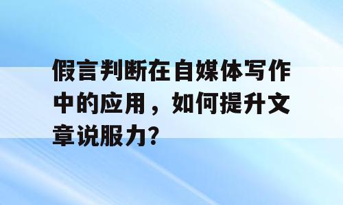 假言判断在自媒体写作中的应用，如何提升文章说服力？