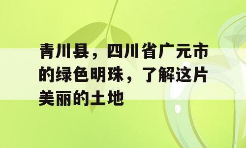 青川县，四川省广元市的绿色明珠，了解这片美丽的土地
