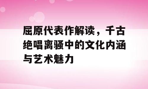 屈原代表作解读，千古绝唱离骚中的文化内涵与艺术魅力