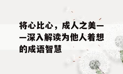 将心比心，成人之美——深入解读为他人着想的成语智慧