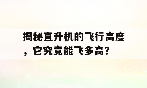 揭秘直升机的飞行高度，它究竟能飞多高？