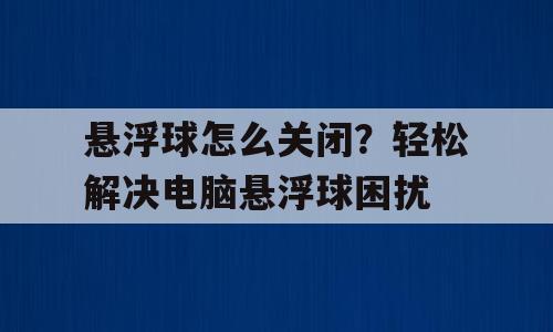 悬浮球怎么关闭？轻松解决电脑悬浮球困扰