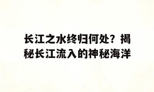 长江之水终归何处？揭秘长江流入的神秘海洋