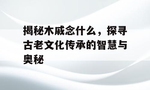 揭秘木戚念什么，探寻古老文化传承的智慧与奥秘