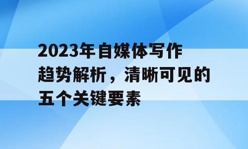 2023年自媒体写作趋势解析，清晰可见的五个关键要素