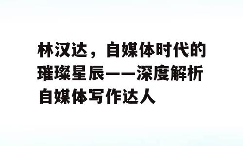 林汉达，自媒体时代的璀璨星辰——深度解析自媒体写作达人