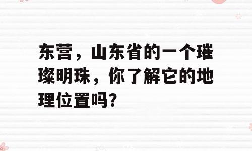 东营，山东省的一个璀璨明珠，你了解它的地理位置吗？